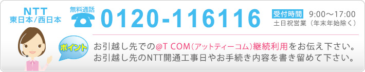 【NTT東日本/西日本】0120-116116（受付時間午前９時から午後5時まで）年末年始除く。お引越し先で@T COM（アットティーコム）を継続利用する事をお伝えください。